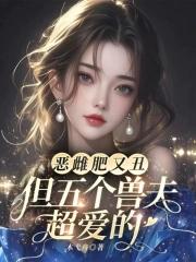 恶雌肥又丑众兽夫都争着洗兽裙笔趣阁 恶雌肥又丑众兽夫都争着洗兽裙笔趣阁